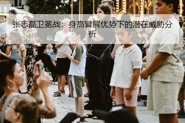 张志磊卫冕战：身高臂展优势下的潜在威胁分析