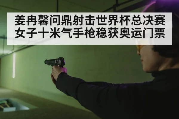 姜冉馨问鼎射击世界杯总决赛女子十米气手枪稳获奥运门票