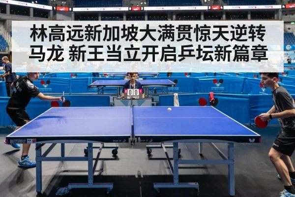 林高远新加坡大满贯惊天逆转马龙 新王当立开启乒坛新篇章