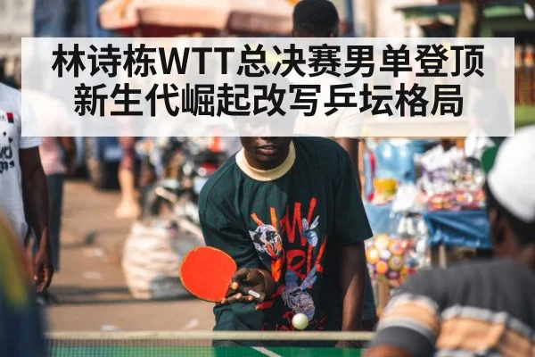 林诗栋WTT总决赛男单登顶新生代崛起改写乒坛格局