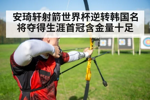 安琦轩射箭世界杯逆转韩国名将夺得生涯首冠含金量十足