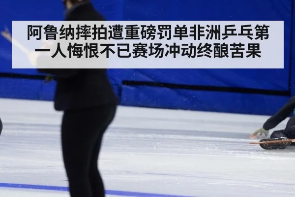 阿鲁纳摔拍遭重磅罚单非洲乒乓第一人悔恨不已赛场冲动终酿苦果